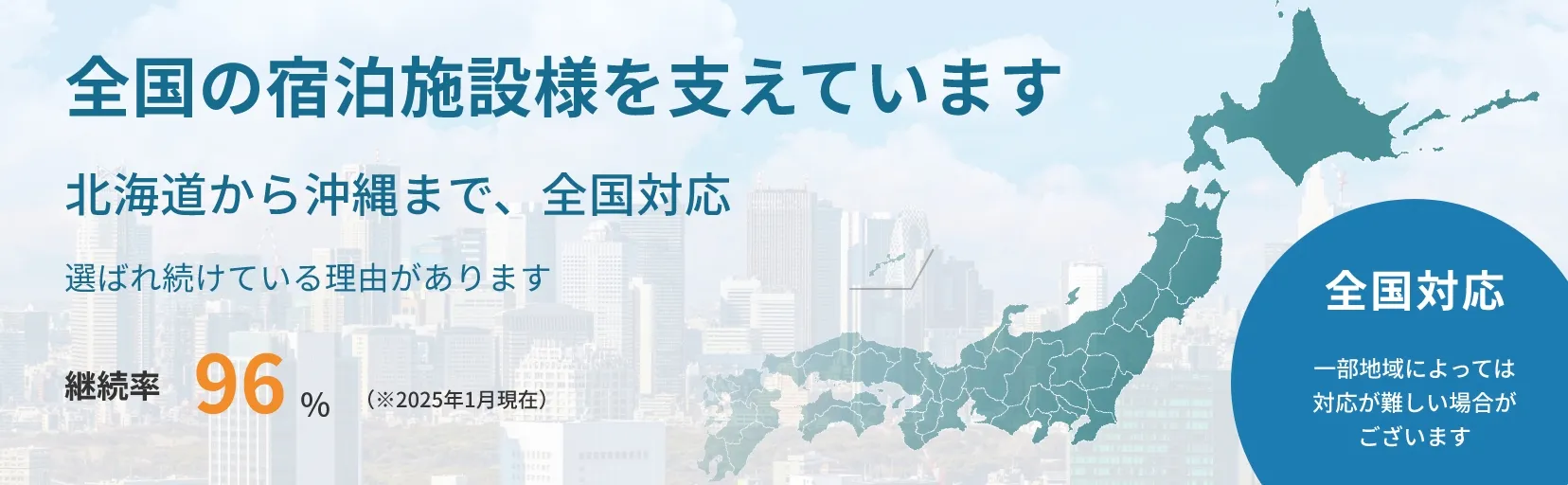 全国の宿泊施設様を支えています。北海道から沖縄まで、全国対応。選ばれ続けている理由があります。継続率100％（※2025年1月現在）全国対応。一部地域によっては対応が難しい場合がございます