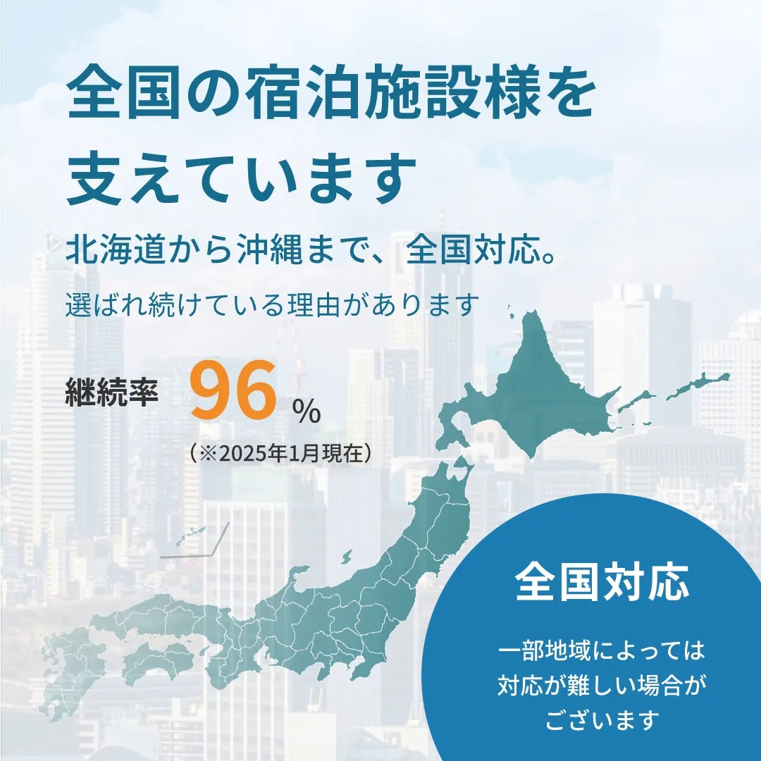 全国の宿泊施設様を支えています。北海道から沖縄まで、全国対応。選ばれ続けている理由があります。継続率100％（※2025年1月現在）全国対応。一部地域によっては対応が難しい場合がございます